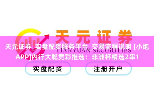 天元证券_实盘配资服务平台_交易流程说明 [小炮APP]内行大聪竞彩推选：非洲杯精选2串1