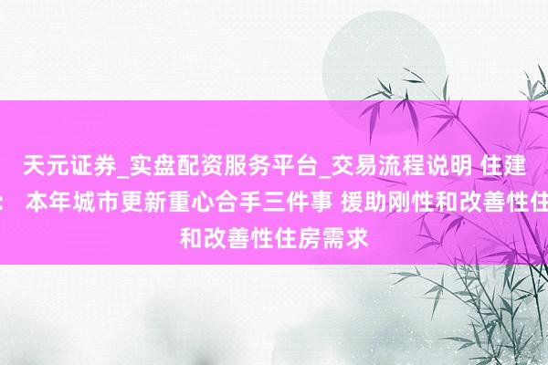 天元证券_实盘配资服务平台_交易流程说明 住建部部长： 本年城市更新重心合手三件事 援助刚性和改善性住房需求