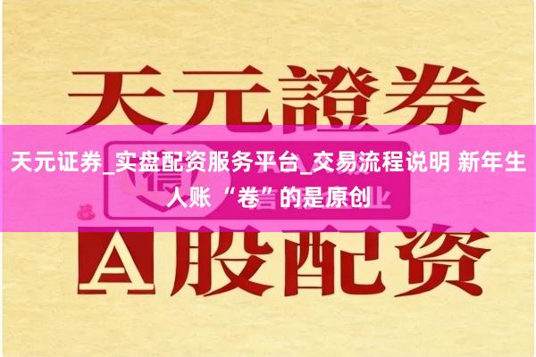 天元证券_实盘配资服务平台_交易流程说明 新年生人账 “卷”的是原创
