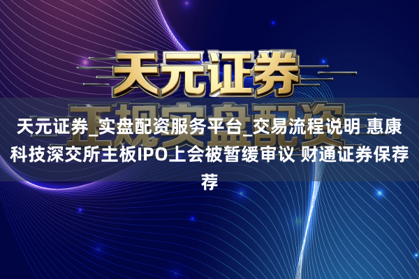 天元证券_实盘配资服务平台_交易流程说明 惠康科技深交所主板IPO上会被暂缓审议 财通证券保荐