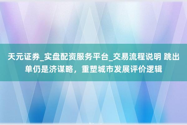 天元证券_实盘配资服务平台_交易流程说明 跳出单仍是济谋略，重塑城市发展评价逻辑