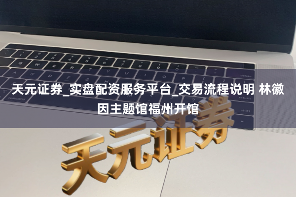 天元证券_实盘配资服务平台_交易流程说明 林徽因主题馆福州开馆