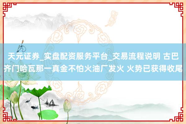 天元证券_实盘配资服务平台_交易流程说明 古巴齐门哈瓦那一真金不怕火油厂发火 火势已获得收尾