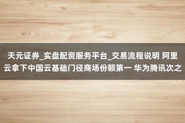 天元证券_实盘配资服务平台_交易流程说明 阿里云拿下中国云基础门径商场份额第一 华为腾讯次之