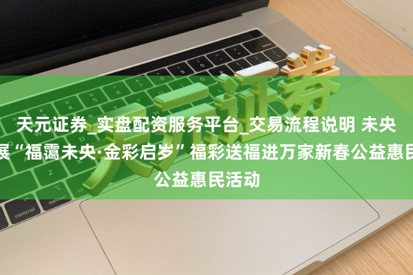 天元证券_实盘配资服务平台_交易流程说明 未央区开展“福霭未央·金彩启岁”福彩送福进万家新春公益惠民活动