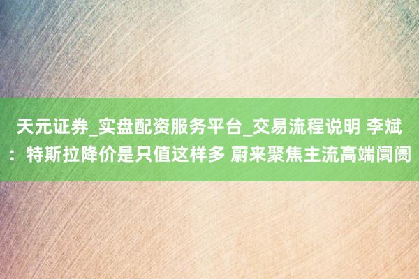 天元证券_实盘配资服务平台_交易流程说明 李斌:特斯拉降价是只值这样多 蔚来聚焦主流高端阛阓