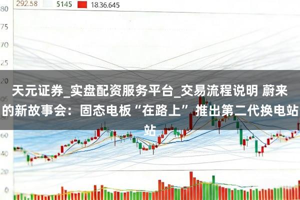 天元证券_实盘配资服务平台_交易流程说明 蔚来的新故事会:固态电板“在路上” 推出第二代换电站